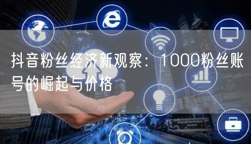 抖音粉丝经济新观察：1000粉丝账号的崛起与价格