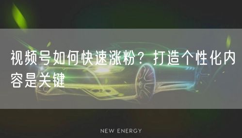 视频号如何快速涨粉？打造个性化内容是关键
