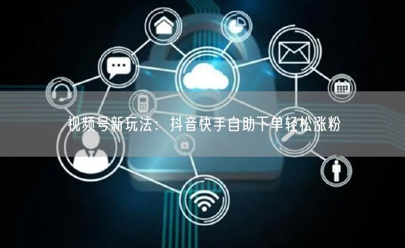 视频号新玩法：抖音快手自助下单轻松涨粉