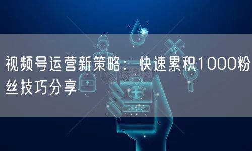 视频号运营新策略：快速累积1000粉丝技巧分享